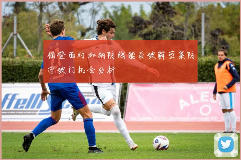 福登面对加纳防线能否破解密集防守破门机会分析