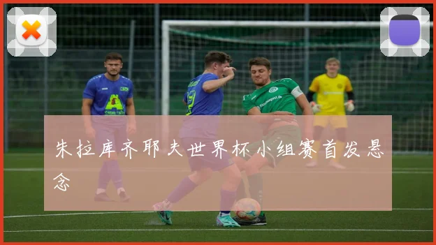 朱拉库齐耶夫世界杯小组赛首发悬念
