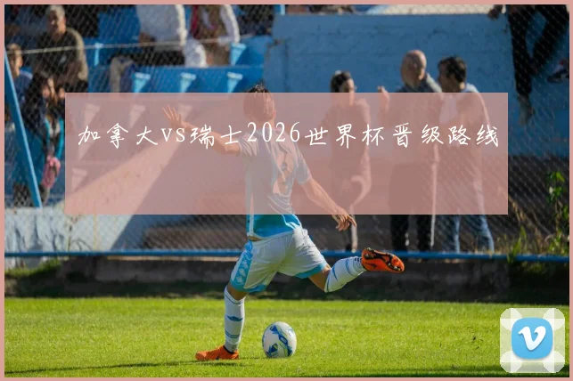 加拿大vs瑞士2026世界杯晋级路线