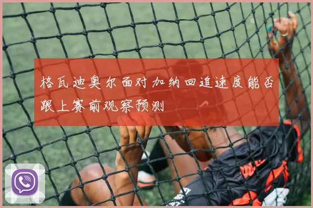 格瓦迪奥尔面对加纳回追速度能否跟上赛前观察预测