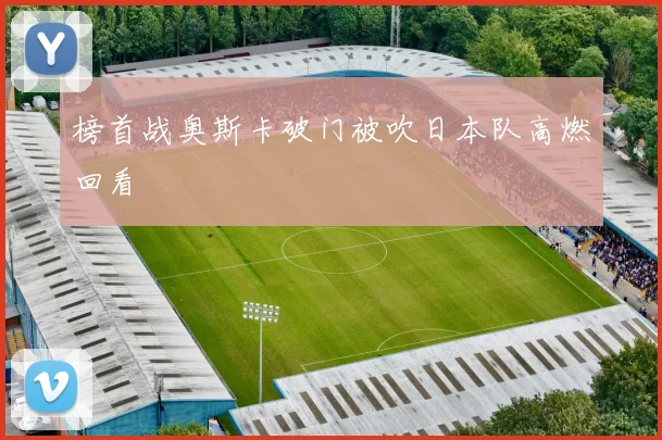 榜首战奥斯卡破门被吹日本队高燃回看