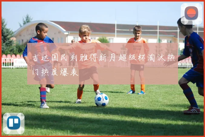 吉达国民利雅得新月超级杯淘汰热门热度爆表