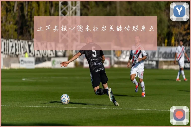 土耳其核心德米拉尔关键传球看点