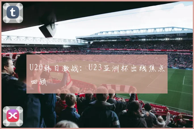 U20韩日激战：U23亚洲杯出线焦点回顾