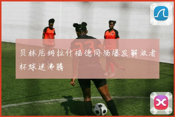 贝林厄姆拉什福德同场爆发解放者杯球迷沸腾