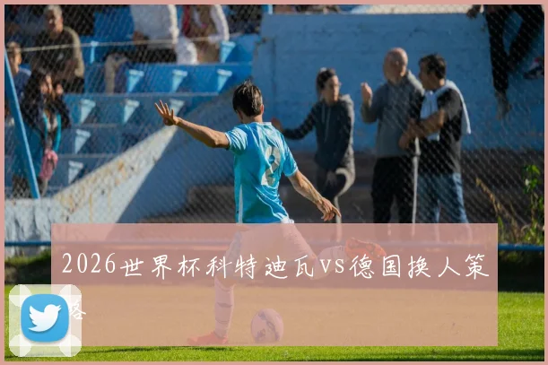 2026世界杯科特迪瓦vs德国换人策略