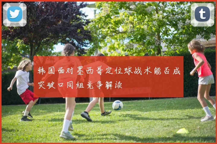 韩国面对墨西哥定位球战术能否成突破口同组竞争解读