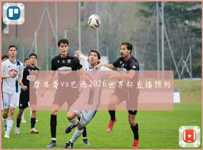 摩洛哥vs巴西2026世界杯直播预约