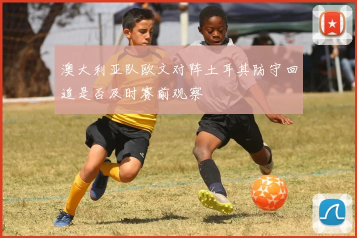 澳大利亚队欧文对阵土耳其防守回追是否及时赛前观察