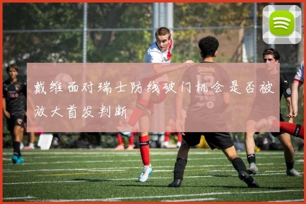 戴维面对瑞士防线破门机会是否被放大首发判断
