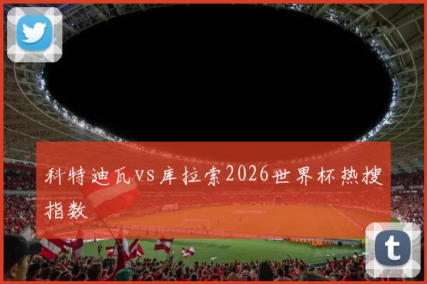 科特迪瓦vs库拉索2026世界杯热搜指数