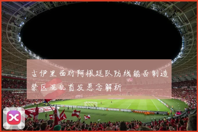 古伊里面对阿根廷队防线能否制造禁区混乱首发悬念解析