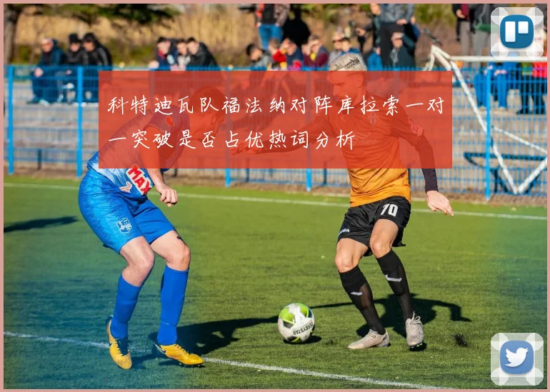 科特迪瓦队福法纳对阵库拉索一对一突破是否占优热词分析