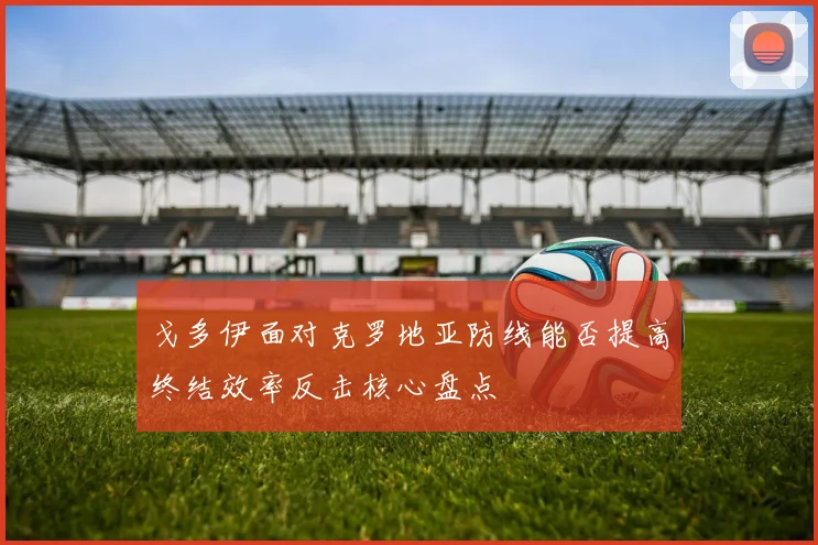 戈多伊面对克罗地亚防线能否提高终结效率反击核心盘点