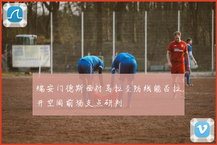 瑞安门德斯面对乌拉圭防线能否拉开空间前场支点研判