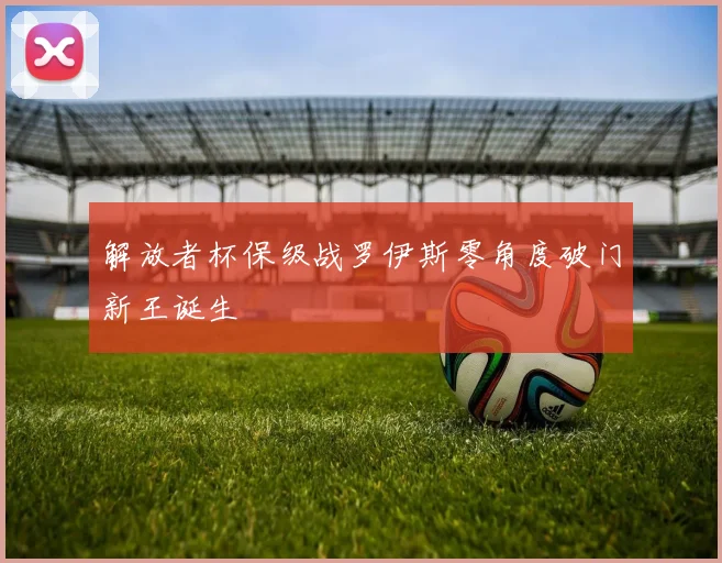 解放者杯保级战罗伊斯零角度破门新王诞生