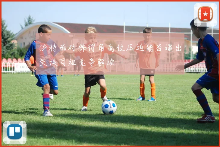 沙特面对佛得角高位压迫能否逼出失误同组竞争解读
