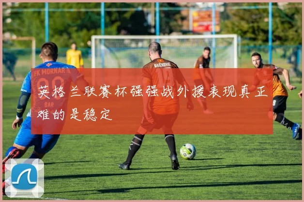 英格兰联赛杯强强战外援表现真正难的是稳定