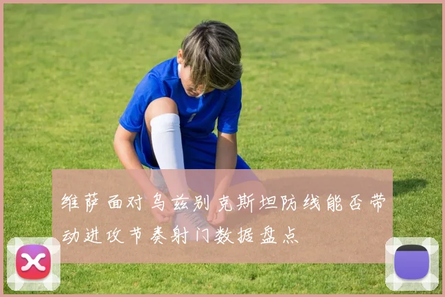 维萨面对乌兹别克斯坦防线能否带动进攻节奏射门数据盘点