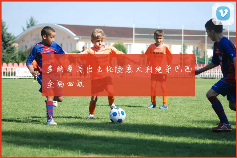多纳鲁马出击化险意大利绝杀巴西全场回放