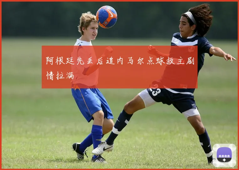 阿根廷先丢后追内马尔点球救主剧情拉满