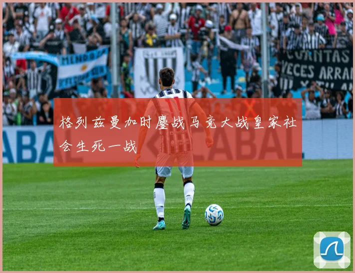 格列兹曼加时鏖战马竞大战皇家社会生死一战