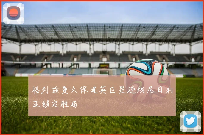 格列兹曼久保建英巨星连线尼日利亚锁定胜局