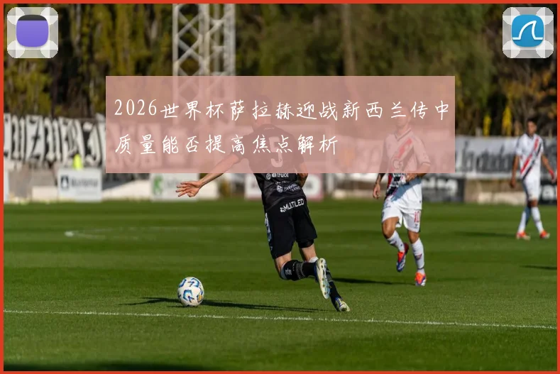 2026世界杯萨拉赫迎战新西兰传中质量能否提高焦点解析