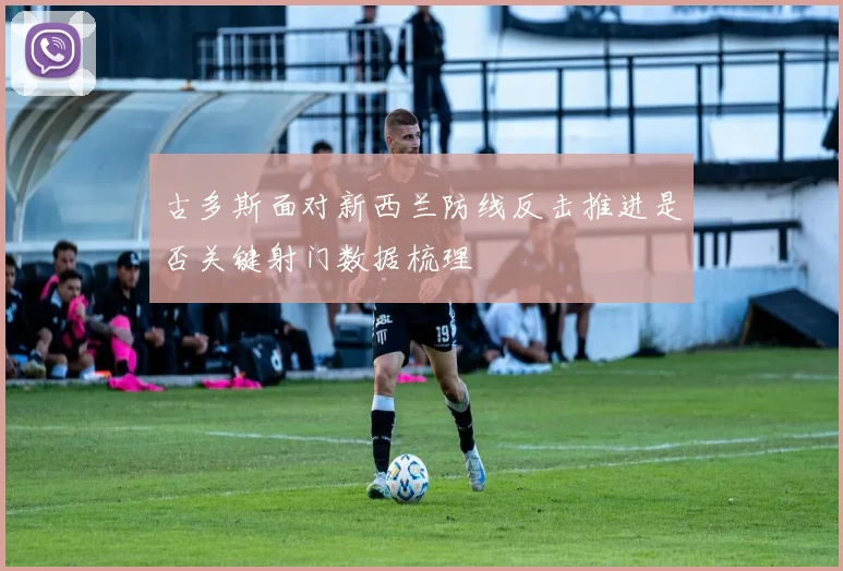 古多斯面对新西兰防线反击推进是否关键射门数据梳理