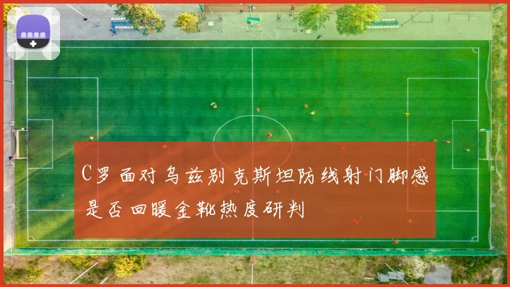C罗面对乌兹别克斯坦防线射门脚感是否回暖金靴热度研判