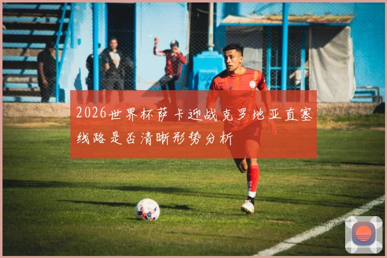 2026世界杯萨卡迎战克罗地亚直塞线路是否清晰形势分析