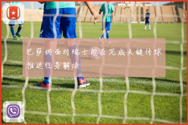 巴萨姆面对瑞士能否完成关键传球推进任务解读