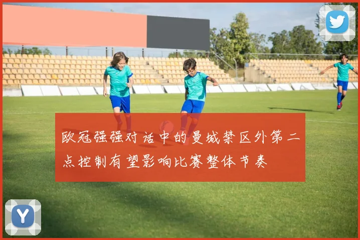 欧冠强强对话中的曼城禁区外第二点控制有望影响比赛整体节奏