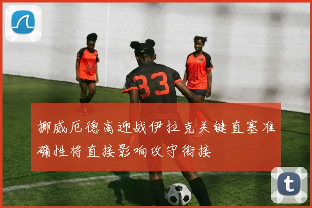 挪威厄德高迎战伊拉克关键直塞准确性将直接影响攻守衔接