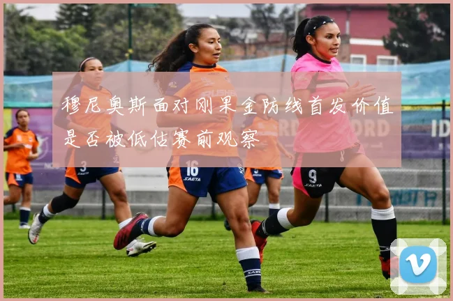 穆尼奥斯面对刚果金防线首发价值是否被低估赛前观察