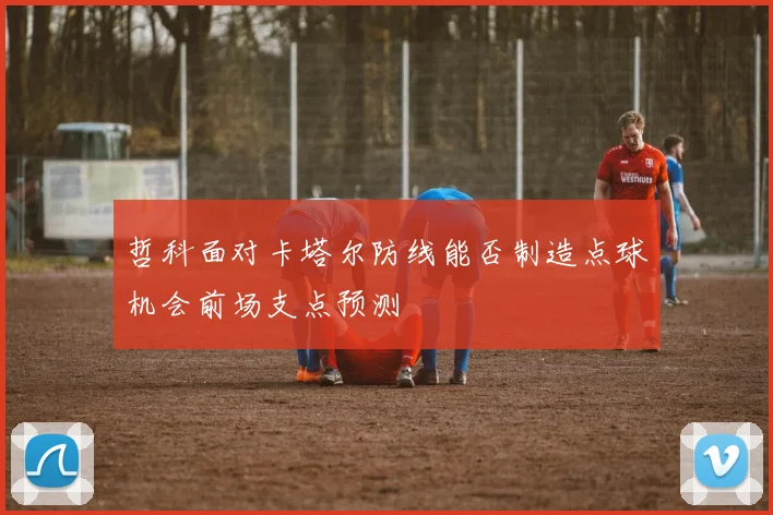 哲科面对卡塔尔防线能否制造点球机会前场支点预测