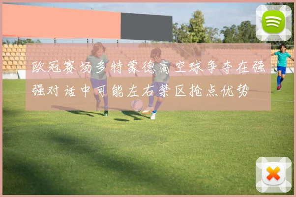 欧冠赛场多特蒙德高空球争夺在强强对话中可能左右禁区抢点优势