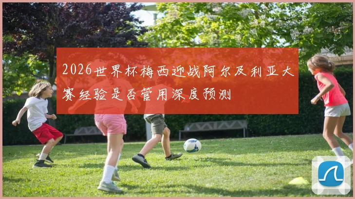 2026世界杯梅西迎战阿尔及利亚大赛经验是否管用深度预测