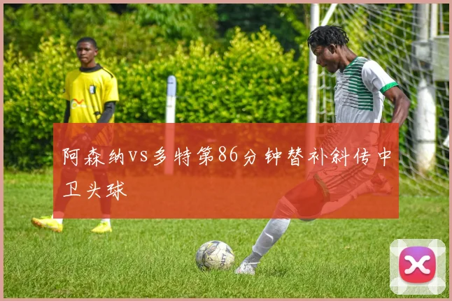 阿森纳vs多特第86分钟替补斜传中卫头球