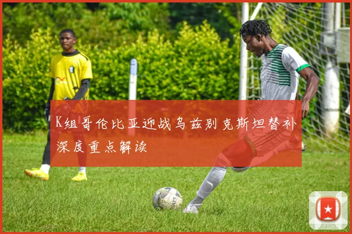 K组哥伦比亚迎战乌兹别克斯坦替补深度重点解读