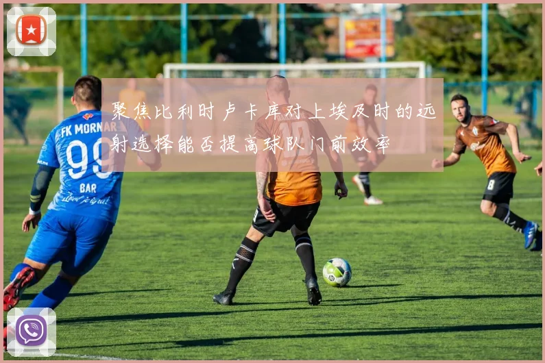 聚焦比利时卢卡库对上埃及时的远射选择能否提高球队门前效率