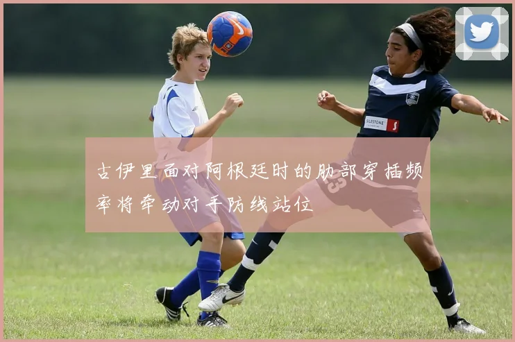 古伊里面对阿根廷时的肋部穿插频率将牵动对手防线站位