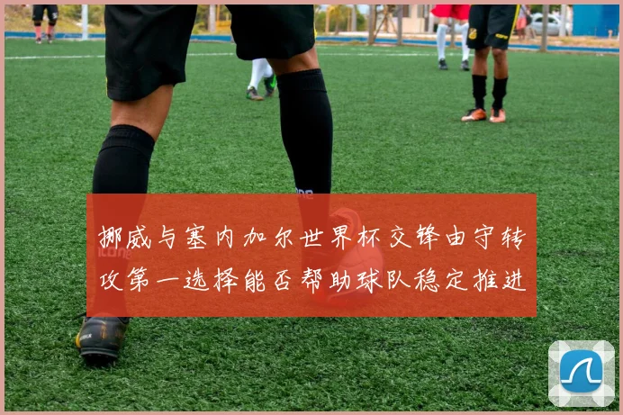挪威与塞内加尔世界杯交锋由守转攻第一选择能否帮助球队稳定推进