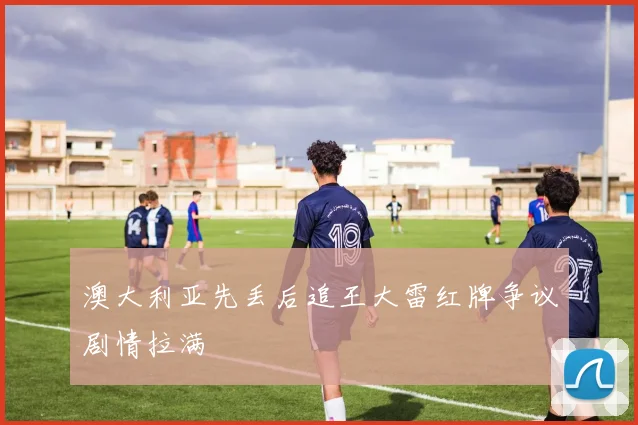 澳大利亚先丢后追王大雷红牌争议剧情拉满