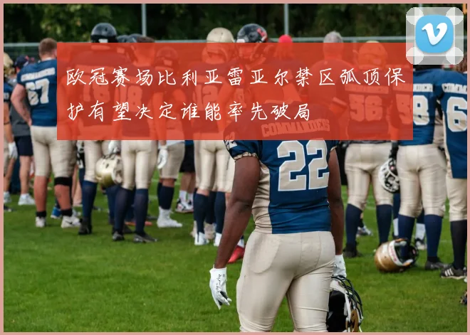 欧冠赛场比利亚雷亚尔禁区弧顶保护有望决定谁能率先破局