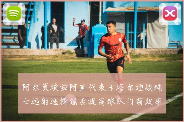 阿尔莫埃兹阿里代表卡塔尔迎战瑞士远射选择能否提高球队门前效率