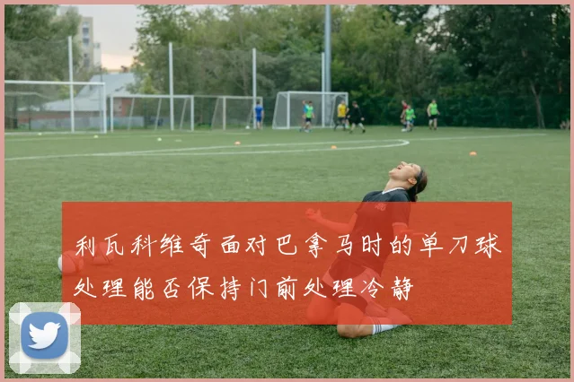 利瓦科维奇面对巴拿马时的单刀球处理能否保持门前处理冷静